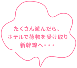 たくさん遊んだらホテルで荷物を受け取り新幹線へ…